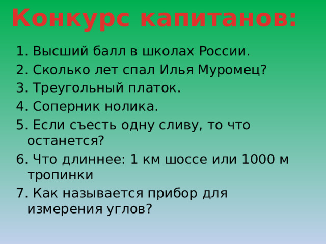 Конкурс капитанов:  1. Высший балл в школах России. 2. Сколько лет спал Илья Муромец? 3. Треугольный платок. 4. Соперник нолика. 5. Если съесть одну сливу, то что останется? 6. Что длиннее: 1 км шоссе или 1000 м тропинки 7. Как называется прибор для измерения углов? 