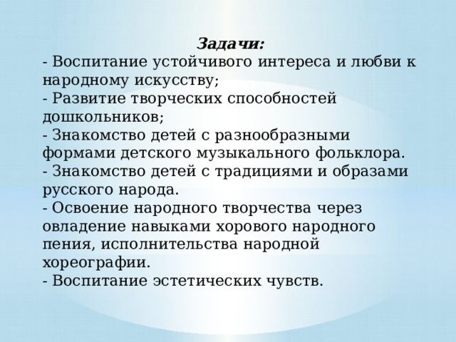 Задачи: - Воспитание устойчивого интереса и любви к народному искусству; - Развитие творческих способностей дошкольников; - Знакомство детей с разнообразными формами детского музыкального фольклора. - Знакомство детей с традициями и образами русского народа. - Освоение народного творчества через овладение навыками хорового народного пения, исполнительства народной хореографии. - Воспитание эстетических чувств. 