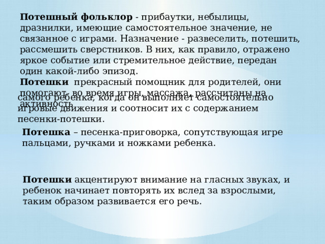 Потешный фольклор  - прибаутки, небылицы, дразнилки, имеющие самостоятельное значение, не связанное с играми. Назначение - развеселить, потешить, рассмешить сверстников. В них, как правило, отражено яркое событие или стремительное действие, передан один какой-либо эпизод. Потешки прекрасный помощник для родителей, они помогают во время игры, массажа , рассчитаны на активность самого ребенка, когда он выполняет самостоятельно игровые движения и соотносит их с содержанием песенки-потешки. Потешка – песенка-приговорка, сопутствующая игре пальцами, ручками и ножками ребенка. Потешки акцентируют внимание на гласных звуках, и ребенок начинает повторять их вслед за взрослыми, таким образом развивается его речь. 