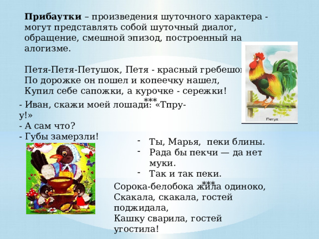 Прибаутки – произведения шуточного характера - могут представлять собой шуточный диалог, обращение, смешной эпизод, построенный на алогизме. Петя-Петя-Петушок, Петя - красный гребешок, По дорожке он пошел и копеечку нашел, Купил себе сапожки, а курочке - сережки! *** - Иван, скажи моей лошади: «Тпру-у!» - А сам что? - Губы замерзли! Ты, Марья, пеки блины. Рада бы пекчи — да нет муки. Так и так пеки. *** Сорока-белобока жила одиноко, Скакала, скакала, гостей поджидала, Кашку сварила, гостей угостила! 