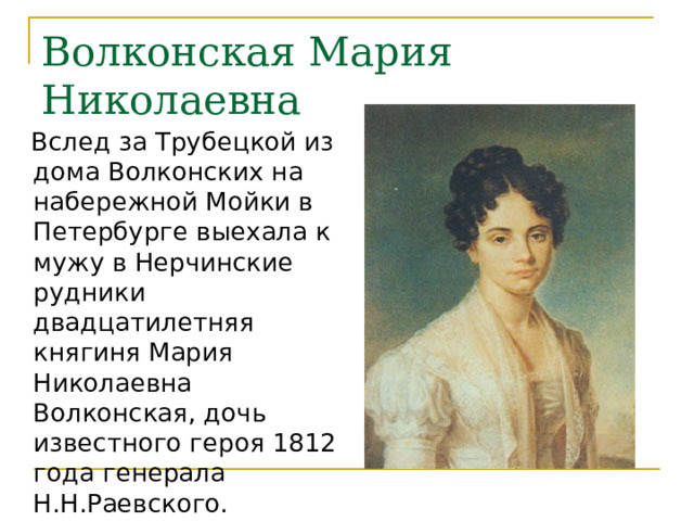 Волконская Мария Николаевна  Вслед за Трубецкой из дома Волконских на набережной Мойки в Петербурге выехала к мужу в Нерчинские рудники двадцатилетняя княгиня Мария Николаевна Волконская, дочь известного героя 1812 года генерала Н.Н.Раевского. 