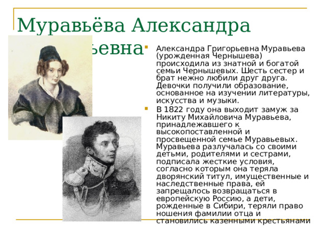 Муравьёва Александра Григорьевна Александра Григорьевна Муравьева (урожденная Чернышева) происходила из знатной и богатой семьи Чернышевых. Шесть сестер и брат нежно любили друг друга. Девочки получили образование, основанное на изучении литературы, искусства и музыки. В 1822 году она выходит замуж за Никиту Михайловича Муравьева, принадлежавшего к высокопоставленной и просвещенной семье Муравьевых. Муравьева разлучалась со своими детьми, родителями и сестрами, подписала жесткие условия, согласно которым она теряла дворянский титул, имущественные и наследственные права, ей запрещалось возвращаться в европейскую Россию, а дети, рожденные в Сибири, теряли право ношения фамилии отца и становились казенными крестьянами   