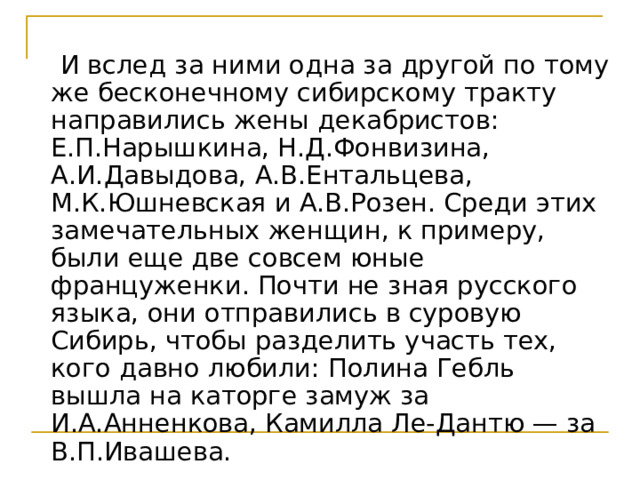  И вслед за ними одна за другой по тому же бесконечному сибирскому тракту направились жены декабристов: Е.П.Нарышкина, Н.Д.Фонвизина, А.И.Давыдова, А.В.Ентальцева, М.К.Юшневская и А.В.Розен. Среди этих замечательных женщин, к примеру, были еще две совсем юные француженки. Почти не зная русского языка, они отправились в суровую Сибирь, чтобы разделить участь тех, кого давно любили: Полина Гебль вышла на каторге замуж за И.А.Анненкова, Камилла Ле-Дантю — за В.П.Ивашева. 