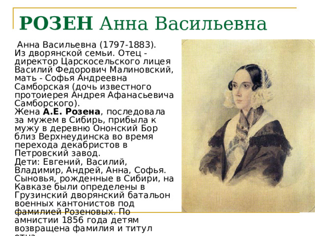 РОЗЕН Анна Васильевна  Анна Васильевна (1797-1883).  Из дворянской семьи. Отец - директор Царскосельского лицея Василий Федорович Малиновский, мать - Софья Андреевна Самборская (дочь известного протоиерея Андрея Афанасьевича Самборского).  Жена А.Е. Розена , последовала за мужем в Сибирь, прибыла к мужу в деревню Ононский Бор близ Верхнеудинска во время перехода декабристов в Петровский завод.  Дети: Евгений, Василий, Владимир, Андрей, Анна, Софья. Сыновья, рожденные в Сибири, на Кавказе были определены в Грузинский дворянский батальон военных кантонистов под фамилией Розеновых. По амнистии 1856 года детям возвращена фамилия и титул отца. 