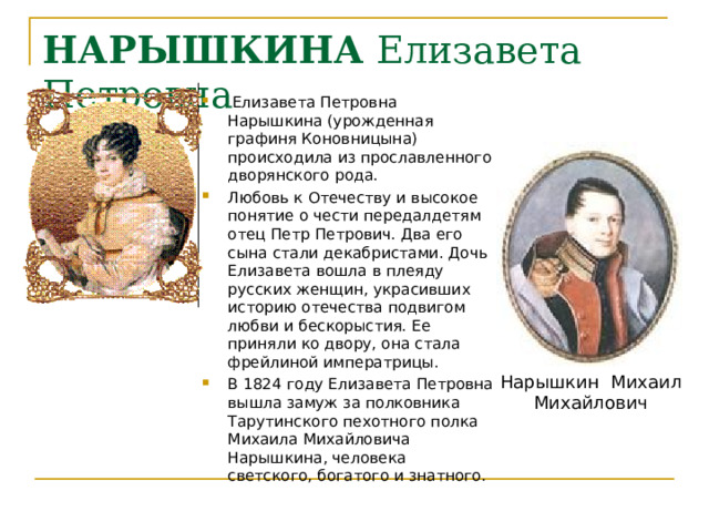 НАРЫШКИНА Елизавета Петровна  Елизавета Петровна Нарышкина (урожденная графиня Коновницына) происходила из прославленного дворянского рода. Любовь к Отечеству и высокое понятие о чести передалдетям отец Петр Петрович. Два его сына стали декабристами. Дочь Елизавета вошла в плеяду русских женщин, украсивших историю отечества подвигом любви и бескорыстия. Ее приняли ко двору, она стала фрейлиной императрицы.   В 1824 году Елизавета Петровна вышла замуж за полковника Тарутинского пехотного полка Михаила Михайловича Нарышкина, человека светского, богатого и знатного. Нарышкин  Михаил Михайлович 