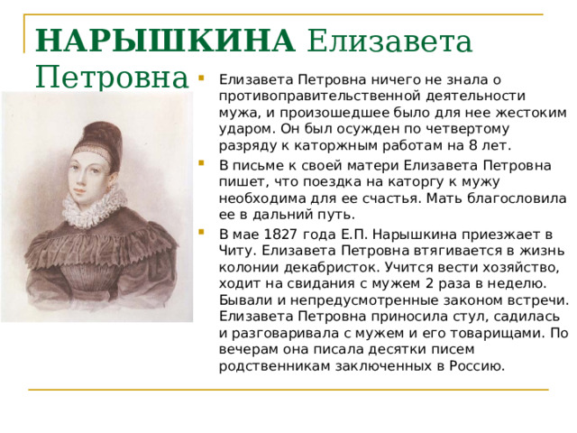 НАРЫШКИНА Елизавета Петровна Елизавета Петровна ничего не знала о противоправительственной деятельности мужа, и произошедшее было для нее жестоким ударом. Он был осужден по четвертому разряду к каторжным работам на 8 лет.   В письме к своей матери Елизавета Петровна пишет, что поездка на каторгу к мужу необходима для ее счастья. Мать благословила ее в дальний путь. В мае 1827 года Е.П. Нарышкина приезжает в Читу. Елизавета Петровна втягивается в жизнь колонии декабристок. Учится вести хозяйство, ходит на свидания с мужем 2 раза в неделю. Бывали и непредусмотренные законом встречи. Елизавета Петровна приносила стул, садилась и разговаривала с мужем и его товарищами. По вечерам она писала десятки писем родственникам заключенных в Россию. 