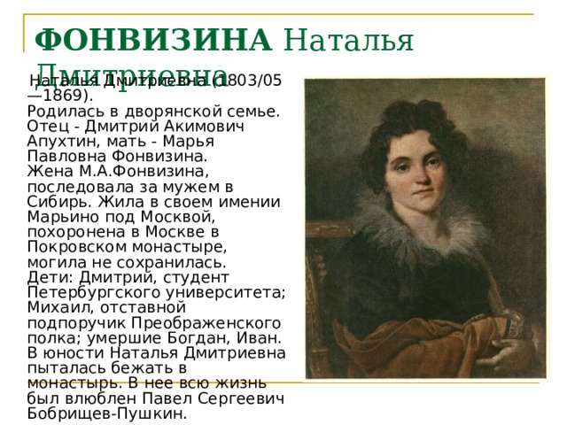 ФОНВИЗИНА Наталья Дмитриевна  Наталья Дмитриевна (1803/05 —1869).  Родилась в дворянской семье. Отец - Дмитрий Акимович Апухтин, мать - Марья Павловна Фонвизина.  Жена М.А.Фонвизина, последовала за мужем в Сибирь. Жила в своем имении Марьино под Москвой, похоронена в Москве в Покровском монастыре, могила не сохранилась.  Дети: Дмитрий, студент Петербургского университета; Михаил, отставной подпоручик Преображенского полка; умершие Богдан, Иван.  В юности Наталья Дмитриевна пыталась бежать в монастырь. В нее всю жизнь был влюблен Павел Сергеевич Бобрищев-Пушкин. 
