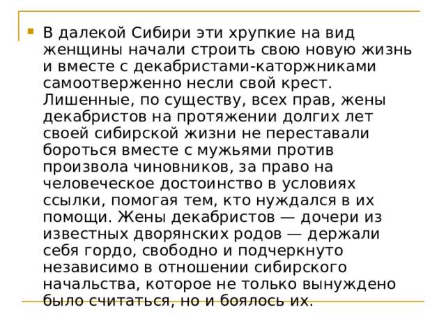 В далекой Сибири эти хрупкие на вид женщины начали строить свою новую жизнь и вместе с декабристами-каторжниками самоотверженно несли свой крест. Лишенные, по существу, всех прав, жены декабристов на протяжении долгих лет своей сибирской жизни не переставали бороться вместе с мужьями против произвола чиновников, за право на человеческое достоинство в условиях ссылки, помогая тем, кто нуждался в их помощи. Жены декабристов — дочери из известных дворянских родов — держали себя гордо, свободно и подчеркнуто независимо в отношении сибирского начальства, которое не только вынуждено было считаться, но и боялось их. 
