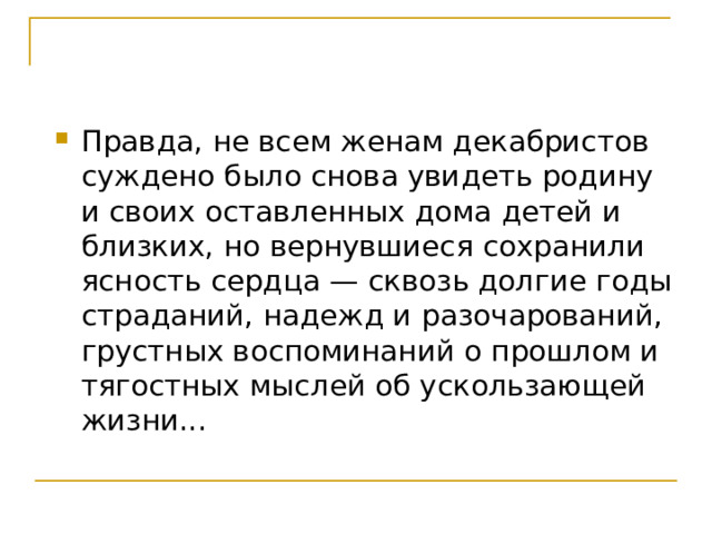 Правда, не всем женам декабристов суждено было снова увидеть родину и своих оставленных дома детей и близких, но вернувшиеся сохранили ясность сердца — сквозь долгие годы страданий, надежд и разочарований, грустных воспоминаний о прошлом и тягостных мыслей об ускользающей жизни...  