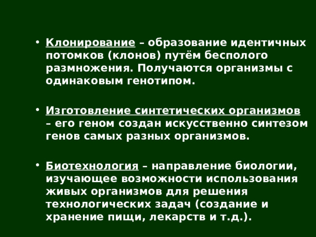  Клонирование – образование идентичных потомков (клонов) путём бесполого размножения. Получаются организмы с одинаковым генотипом.  Изготовление синтетических организмов – его геном создан искусственно синтезом генов самых разных организмов.  Биотехнология – направление биологии, изучающее возможности использования живых организмов для решения технологических задач (создание и хранение пищи, лекарств и т.д.).  