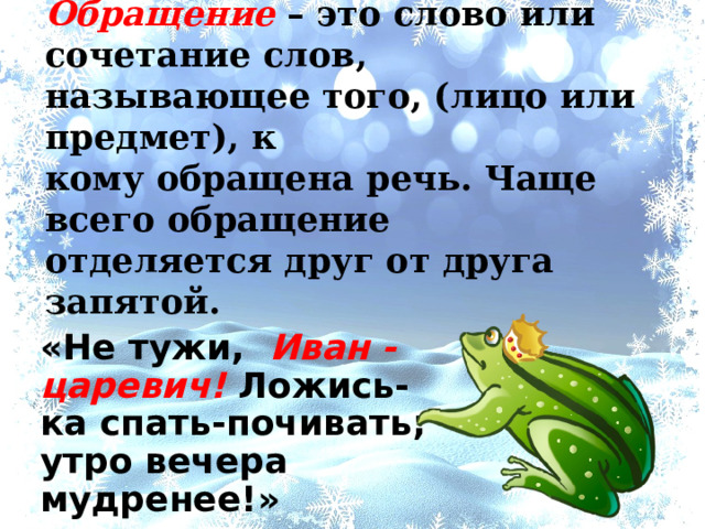 Обращение – это слово или сочетание слов,  называющее того, (лицо или предмет), к  кому обращена речь. Чаще всего обращение  отделяется друг от друга запятой.   «Не тужи, Иван -царевич! Ложись-ка спать-почивать; утро вечера мудренее!»  