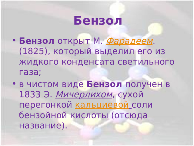 Бензол Бензол открыт М. Фарадеем . (1825), который выделил его из жидкого конденсата светильного газа; в чистом виде Бензол получен в 1833 Э. Мичерлихом , сухой перегонкой кальциевой  соли бензойной кислоты (отсюда название). 