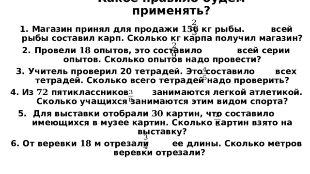 Какое правило будем применять? Магазин принял для продажи 156 кг рыбы. всей рыбы составил карп. Сколько кг карпа получил магазин? Провели 18 опытов, это составило всей серии опытов. Сколько опытов надо провести? Учитель проверил 20 тетрадей. Это составило всех тетрадей. Сколько всего тетрадей надо проверить? Из 72 пятиклассников занимаются легкой атлетикой. Сколько учащихся занимаются этим видом спорта?  Для выставки отобрали 30 картин, что составило имеющихся в музее картин. Сколько картин взято на выставку? От веревки 18 м отрезали ее длины. Сколько метров веревки отрезали?  