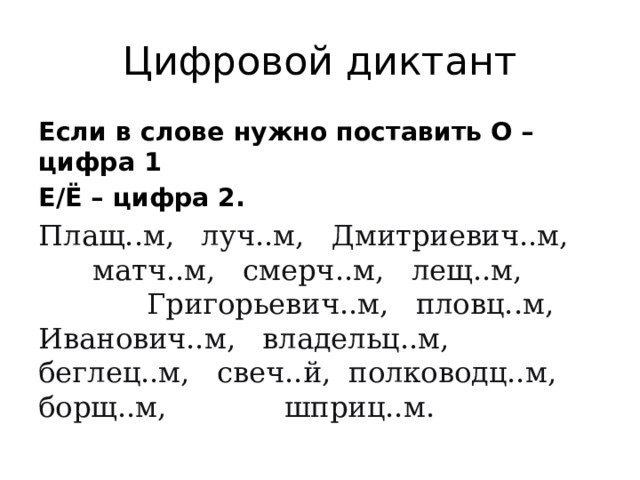 Цифровой диктант Если в слове нужно поставить О – цифра 1 Е/Ё – цифра 2. Плащ..м,   луч..м,   Дмитриевич..м,   матч..м,   смерч..м,   лещ..м,   Григорьевич..м,   пловц..м, Иванович..м,   владельц..м,   беглец..м,   свеч..й,  полководц..м,   борщ..м,  шприц..м. 