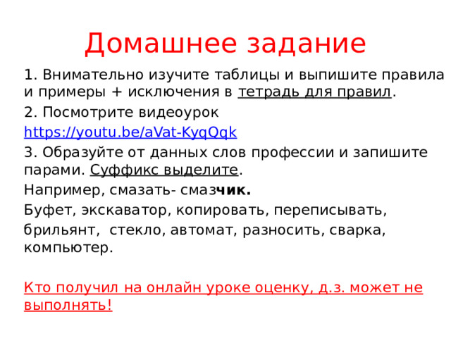 Домашнее задание 1. Внимательно изучите таблицы и выпишите правила и примеры + исключения в тетрадь для правил . 2. Посмотрите видеоурок https :// youtu.be/aVat-KyqQqk 3. Образуйте от данных слов профессии и запишите парами. Суффикс выделите . Например, смазать- смаз чик. Буфет, экскаватор, копировать, переписывать, брильянт, стекло, автомат, разносить, сварка, компьютер.  Кто получил на онлайн уроке оценку, д.з. может не выполнять! 