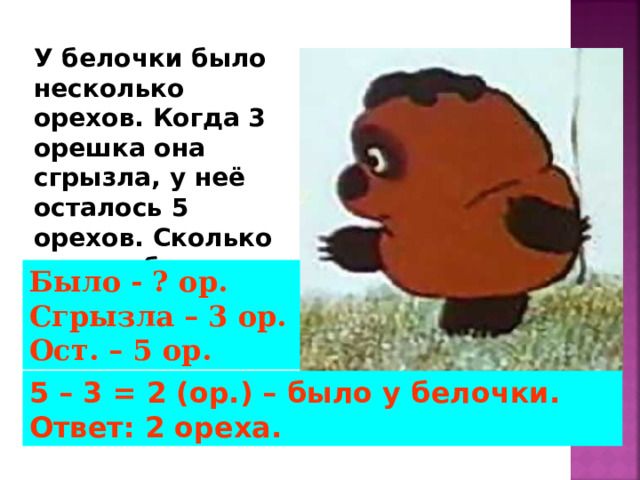 У белочки было несколько орехов. Когда 3 орешка она сгрызла, у неё осталось 5 орехов. Сколько орехов было у белочки? Было - ? ор. Сгрызла – 3 ор. Ост. – 5 ор. 5 – 3 = 2 (ор.) – было у белочки. Ответ: 2 ореха. 