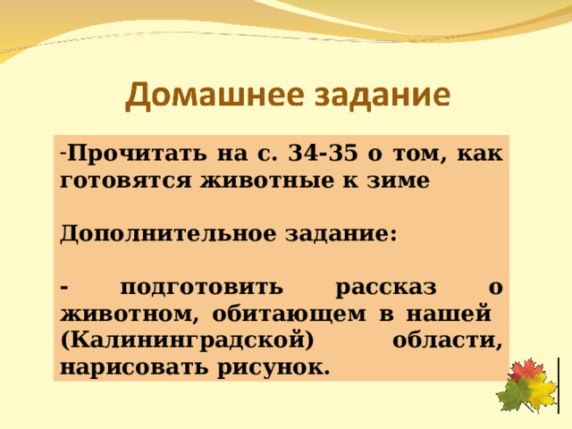 Прочитать на с. 34-35 о том, как готовятся животные к зиме  Дополнительное задание:  - подготовить рассказ о животном, обитающем в нашей (Калининградской) области, нарисовать рисунок. 