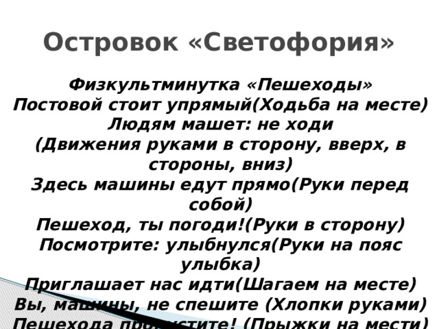 Островок «Светофория» Физкультминутка «Пешеходы» Постовой стоит упрямый(Ходьба на месте) Людям машет: не ходи (Движения руками в сторону, вверх, в стороны, вниз) Здесь машины едут прямо(Руки перед собой) Пешеход, ты погоди!(Руки в сторону) Посмотрите: улыбнулся(Руки на пояс улыбка) Приглашает нас идти(Шагаем на месте) Вы, машины, не спешите (Хлопки руками) Пешехода пропустите! (Прыжки на мести) 