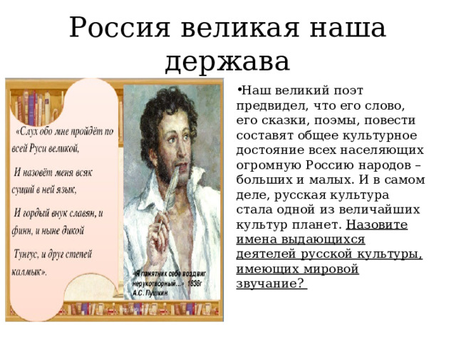 Россия великая наша держава Наш великий поэт предвидел, что его слово, его сказки, поэмы, повести составят общее культурное достояние всех населяющих огромную Россию народов – больших и малых. И в самом деле, русская культура стала одной из величайших культур планет. Назовите имена выдающихся деятелей русской культуры, имеющих мировой звучание? 