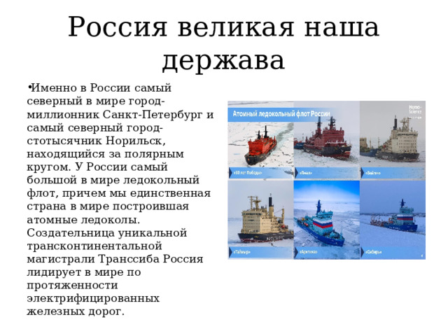 Россия великая наша держава Именно в России самый северный в мире город-миллионник Санкт-Петербург и самый северный город-стотысячник Норильск, находящийся за полярным кругом. У России самый большой в мире ледокольный флот, причем мы единственная страна в мире построившая атомные ледоколы. Создательница уникальной трансконтинентальной магистрали Транссиба Россия лидирует в мире по протяженности электрифицированных железных дорог. 
