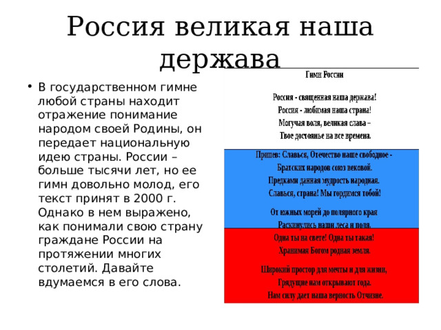 Россия великая наша держава В государственном гимне любой страны находит отражение понимание народом своей Родины, он передает национальную идею страны. России – больше тысячи лет, но ее гимн довольно молод, его текст принят в 2000 г. Однако в нем выражено, как понимали свою страну граждане России на протяжении многих столетий. Давайте вдумаемся в его слова. 