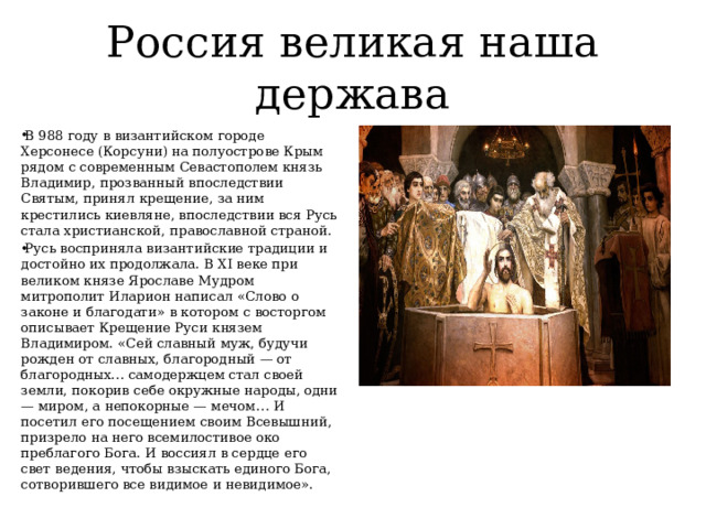 Россия великая наша держава В 988 году в византийском городе Херсонесе (Корсуни) на полуострове Крым рядом с современным Севастополем князь Владимир, прозванный впоследствии Святым, принял крещение, за ним крестились киевляне, впоследствии вся Русь стала христианской, православной страной. Русь восприняла византийские традиции и достойно их продолжала. В XI веке при великом князе Ярославе Мудром митрополит Иларион написал «Слово о законе и благодати» в котором с восторгом описывает Крещение Руси князем Владимиром. «Сей славный муж, будучи рожден от славных, благородный — от благородных… самодержцем стал своей земли, покорив себе окружные народы, одни — миром, а непокорные — мечом… И посетил его посещением своим Всевышний, призрело на него всемилостивое око преблагого Бога. И воссиял в сердце его свет ведения, чтобы взыскать единого Бога, сотворившего все видимое и невидимое». 