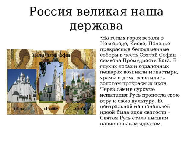 Россия великая наша держава На голых горах встали в Новгороде, Киеве, Полоцке прекрасные белокаменные соборы в честь Святой Софии – символа Премудрости Бога. В глухих лесах и отдаленных пещерах возникли монастыри, храмы и дома осветились золотом прекрасных икон. Через самые суровые испытания Русь пронесла свою веру и свою культуру. Ее центральной национальной идеей была идея святости – Святая Русь стала высшим национальным идеалом. 