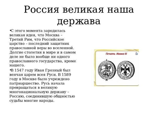 Россия великая наша держава С этого момента зародилась великая идея, что Москва – Третий Рим, что Российское царство – последний защитник православной веры во вселенной. Долгие столетия в мире и в самом деле не было вообще ни одного православного государства, кроме нашего. В 1547 году Иван Грозный был венчан царем всея Руси. В 1589 году в Москве было учреждено патриаршество. Русь начала превращаться в великую многонациональную державу – Россию, соединившую общностью судьбы многие народы. 