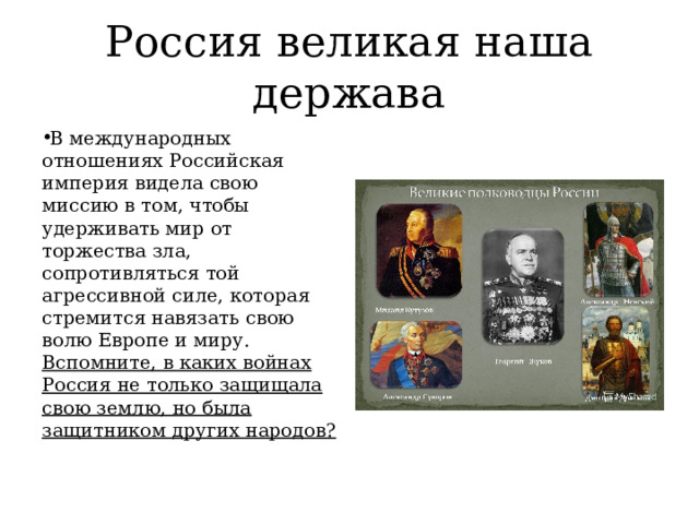 Россия великая наша держава В международных отношениях Российская империя видела свою миссию в том, чтобы удерживать мир от торжества зла, сопротивляться той агрессивной силе, которая стремится навязать свою волю Европе и миру. Вспомните, в каких войнах Россия не только защищала свою землю, но была защитником других народов? 