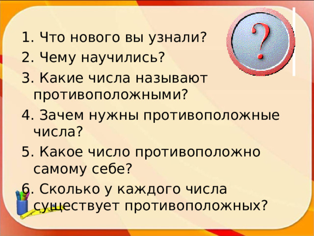 1. Что нового вы узнали? 2. Чему научились? 3. Какие числа называют противоположными? 4. Зачем нужны противоположные числа? 5. Какое число противоположно самому себе? 6. Сколько у каждого числа существует противоположных? 