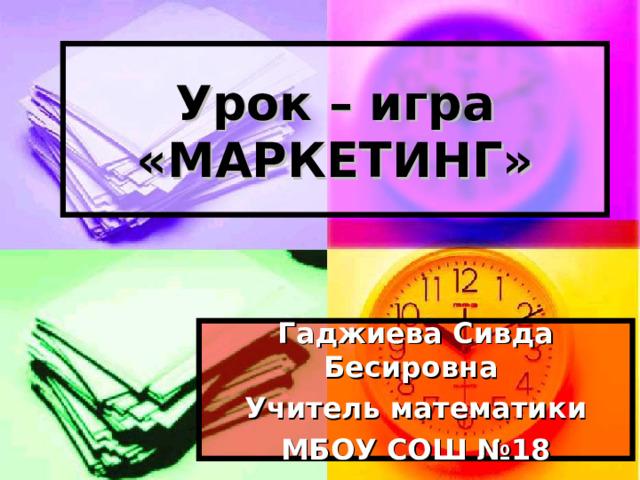 Урок – игра  «МАРКЕТИНГ» Гаджиева Сивда Бесировна Учитель математики МБОУ СОШ №18 