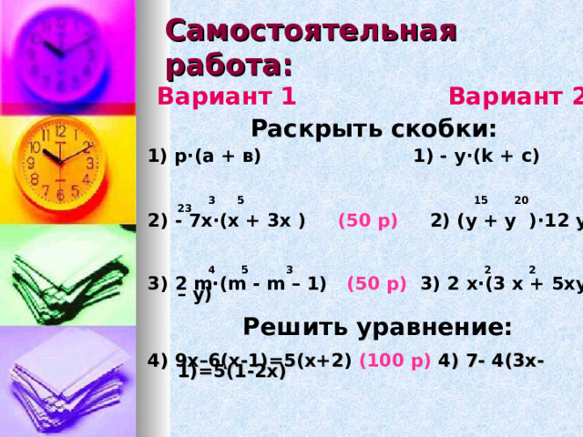 Самостоятельная работа:  Вариант 1 Вариант 2  Раскрыть скобки:  1) р · (а + в) 1) - у · (k + с)   3 5 15 20 23  2) - 7х · (х + 3х ) (50 р) 2) (у + у ) · 12 у    4 5 3 2 2  3) 2 m · (m - m – 1) (50 р) 3) 2 х · (3 х + 5ху – у)   Решить уравнение:   4) 9х–6(х-1)=5(х+2 ) (100 р) 4) 7- 4(3х-1)=5(1-2х)  