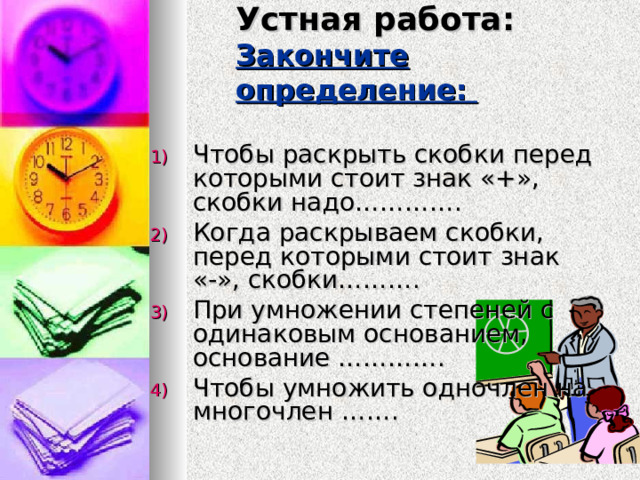 Устная работа:  Закончите определение:   Чтобы раскрыть скобки перед которыми стоит знак «+», скобки надо…………. Когда раскрываем скобки, перед которыми стоит знак «-», скобки………. При умножении степеней с одинаковым основанием, основание …………. Чтобы умножить одночлен на многочлен ……. 