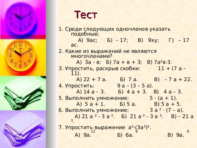 Тест 1. Среди следующих одночленов указать подобные:  А) 9ас; Б) – 17; В) 9ху; Г) – 17 ас. 2. Какие из выражений не являются многочленами?  А) 3а - в; Б) 7а + в + 3; В) 7а²в · 3. 3. Упростить, раскрыв скобки: 11 + (7 а – 11).  А) 22 + 7 а. Б) 7 а. В) – 7 а + 22. 4. Упростить: 9 а – (3 – 5 а).  А) 14 а – 3. Б) 4 а + 3. В) 4 а – 3. 5. Выполнить умножение: 5 · (а + 1).  А) 5 а + 1. Б) 5 а. В) 5 а + 5. 6. Выполнить умножение: 3 а ² · (7 – а).  А) 21 а ² - 3 а ². Б) 21 а ² - 3 а ³. В) – 21 а ³. 7 . Упростить выражение а ³ · (3а ³ ) ².  12 9 9  А) 9а. Б) 6а. В) 9а.  