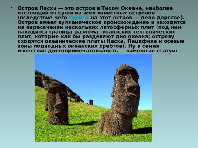 Остров Пасхи — это остров в Тихом Океане, наиболее отстоящий от суши из всех известных островов (вследствие чего туризм на этот остров — дело дорогое). Остров имеет вулканическое происхождение и находится на пересечении нескольких литосферных плит (под ним находится граница разлома гигантских тектонических плит, которые как бы разделяют дно океана; острову сходятся океанические плиты Наска, Пацифика и осевые зоны подводных океанских хребтов). Ну а самая известная достопримечательность — каменные статуи:   