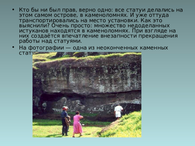 Кто бы ни был прав, верно одно: все статуи делались на этом самом острове, в каменоломнях. И уже оттуда транспортировались на место установки. Как это выяснили? Очень просто: множество недоделанных истуканов находятся в каменоломнях. При взгляде на них создаётся впечатление внезапности прекращения работы над статуями.  На фотографии — одна из неоконченных каменных статуй:   