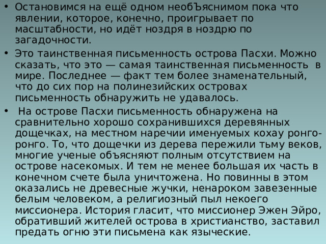 Остановимся на ещё одном необЪяснимом пока что явлении, которое, конечно, проигрывает по масштабности, но идёт ноздря в ноздрю по загадочности. Это таинственная письменность острова Пасхи. Можно сказать, что это — самая таинственная письменность  в мире. Последнее — факт тем более знаменательный, что до сих пор на полинезийских островах письменность обнаружить не удавалось.   На острове Пасхи письменность обнаружена на сравнительно хорошо сохранившихся деревянных дощечках, на местном наречии именуемых кохау ронго-ронго. То, что дощечки из дерева пережили тьму веков, многие ученые объясняют полным отсутствием на острове насекомых. И тем не менее большая их часть в конечном счете была уничтожена. Но повинны в этом оказались не древесные жучки, ненароком завезенные белым человеком, а религиозный пыл некоего миссионера. История гласит, что миссионер Эжен Эйро, обративший жителей острова в христианство, заставил предать огню эти письмена как языческие. 