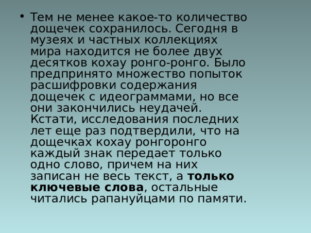 Тем не менее какое-то количество дощечек сохранилось. Сегодня в музеях и частных коллекциях мира находится не более двух десятков кохау ронго-ронго. Было предпринято множество попыток расшифровки содержания дощечек с идеограммами, но все они закончились неудачей. Кстати, исследования последних лет еще раз подтвердили, что на дощечках кохау ронгоронго каждый знак передает только одно слово, причем на них записан не весь текст, а только ключевые слова , остальные читались рапануйцами по памяти. 