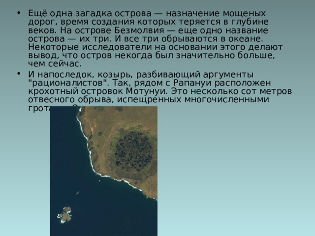 Ещё одна загадка острова — назначение мощеных дорог, время создания которых теряется в глубине веков. На острове Безмолвия — еще одно название острова — их три. И все три обрываются в океане. Некоторые исследователи на основании этого делают вывод, что остров некогда был значительно больше, чем сейчас. И напоследок, козырь, разбивающий аргументы 