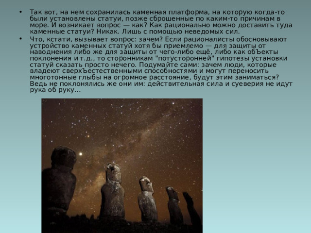 Так вот, на нем сохранилась каменная платформа, на которую когда-то были установлены статуи, позже сброшенные по каким-то причинам в море. И возникает вопрос — как? Как рационально можно доставить туда каменные статуи? Никак. Лишь с помощью неведомых сил.  Что, кстати, вызывает вопрос: зачем? Если рационалисты обосновывают устройство каменных статуй хотя бы приемлемо — для защиты от наводнения либо же для защиты от чего-либо ещё, либо как обЪекты поклонения и т.д., то сторонникам 