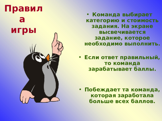 Правила  игры Команда выбирает категорию и стоимость задания. На экране высвечивается задание, которое необходимо выполнить.  Если ответ правильный, то команда зарабатывает баллы.   Побеждает та команда, которая заработала больше всех баллов. 