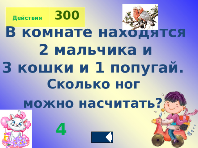 Действия 300 В комнате находятся  2 мальчика и 3 кошки и 1 попугай. Сколько ног можно насчитать?  4 