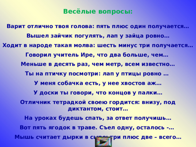 Весёлые вопросы:  Варит отлично твоя голова: пять плюс один получается…  Вышел зайчик погулять, лап у зайца ровно…  Ходит в народе такая молва: шесть минус три получается…  Говорил учитель Ире, что два больше, чем…   Меньше в десять раз, чем метр, всем известно…  Ты на птичку посмотри: лап у птицы ровно …   У меня собачка есть, у нее хвостов аж…  У доски ты говори, что концов у палки…  Отличник тетрадкой своею гордится: внизу, под диктантом, стоит…  На уроках будешь спать, за ответ получишь…  Вот пять ягодок в траве. Съел одну, осталось -…   Мышь считает дырки в сыре: три плюс две – всего… 