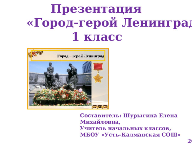  Презентация  «Город-герой Ленинград»  1 класс Составитель: Шурыгина Елена Михайловна, Учитель начальных классов, МБОУ «Усть-Калманская СОШ»  2023 год 