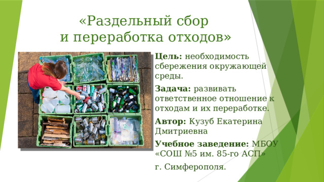 «Раздельный сбор  и переработка отходов » Цель: необходимость сбережения окружающей среды. Задача: развивать ответственное отношение к отходам и их переработке. Автор: Кузуб Екатерина Дмитриевна Учебное заведение: МБОУ «СОШ №5 им. 85-го АСП» г. Симферополя. 
