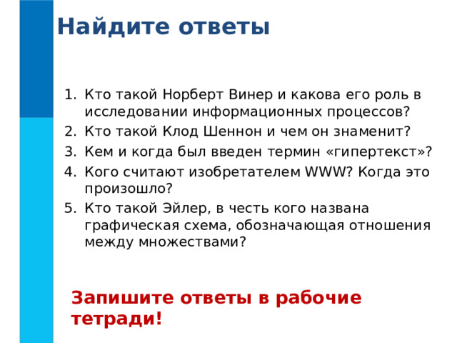 Найдите ответы Кто такой Норберт Винер и какова его роль в исследовании информационных процессов? Кто такой Клод Шеннон и чем он знаменит? Кем и когда был введен термин «гипертекст»? Кого считают изобретателем WWW ? Когда это произошло? Кто такой Эйлер, в честь кого названа графическая схема, обозначающая отношения между множествами? Запишите ответы в рабочие тетради! 