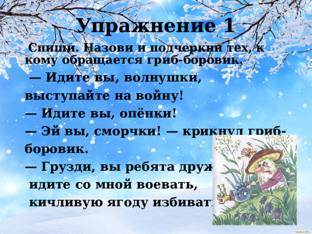 Упражнение 1  Спиши. Назови и подчеркни тех, к кому обращается гриб-боровик. — Идите вы, волнушки, выступайте на войну! — Идите вы, опёнки! — Эй вы, сморчки! — крикнул гриб-боровик. — Грузди, вы ребята дружны,  идите со мной воевать,  кичливую ягоду избивать! 