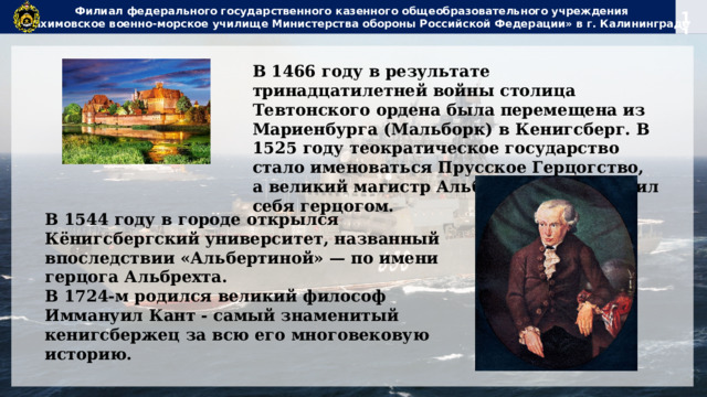 Филиал федерального государственного казенного общеобразовательного учреждения  «Нахимовское военно-морское училище Министерства обороны Российской Федерации» в г. Калининграде В 1466 году в результате тринадцатилетней войны столица Тевтонского ордена была перемещена из Мариенбурга (Мальборк) в Кенигсберг. В 1525 году теократическое государство стало именоваться Прусское Герцогство, а великий магистр Альбрехт провозгласил себя герцогом. В 1544 году в городе открылся Кёнигсбергский университет, названный впоследствии «Альбертиной» — по имени герцога Альбрехта. В 1724-м родился великий философ Иммануил Кант - самый знаменитый кенигсбержец за всю его многовековую историю. 