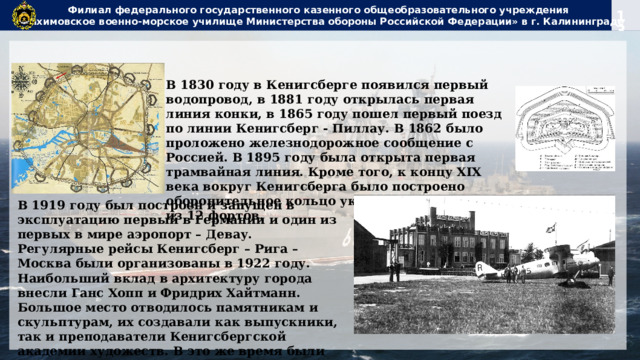 Филиал федерального государственного казенного общеобразовательного учреждения  «Нахимовское военно-морское училище Министерства обороны Российской Федерации» в г. Калининграде В 1830 году в Кенигсберге появился первый водопровод, в 1881 году открылась первая линия конки, в 1865 году пошел первый поезд по линии Кенигсберг - Пиллау. В 1862 было проложено железнодорожное сообщение с Россией. В 1895 году была открыта первая трамвайная линия. Кроме того, к концу XIX века вокруг Кенигсберга было построено оборонительное кольцо укреплений, состоящих из 12 фортов. В 1919 году был построен и запущен в эксплуатацию первый в Германии и один из первых в мире аэропорт – Девау. Регулярные рейсы Кенигсберг – Рига – Москва были организованы в 1922 году. Наибольший вклад в архитектуру города внесли Ганс Хопп и Фридрих Хайтманн. Большое место отводилось памятникам и скульптурам, их создавали как выпускники, так и преподаватели Кенигсбергской академии художеств. В это же время были произведены исследования и реконструкция в старом замке. 