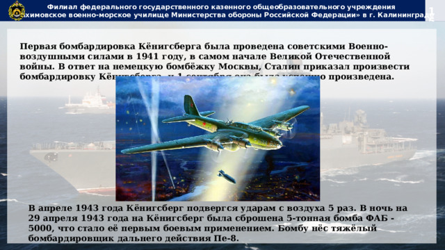 Филиал федерального государственного казенного общеобразовательного учреждения  «Нахимовское военно-морское училище Министерства обороны Российской Федерации» в г. Калининграде Первая бомбардировка Кёнигсберга была проведена советскими Военно-воздушными силами в 1941 году, в самом начале Великой Отечественной войны. В ответ на немецкую бомбёжку Москвы, Сталин приказал произвести бомбардировку Кёнигсберга, и 1 сентября она была успешно произведена. В апреле 1943 года Кёнигсберг подвергся ударам с воздуха 5 раз. В ночь на 29 апреля 1943 года на Кёнигсберг была сброшена 5-тонная бомба ФАБ - 5000, что стало её первым боевым применением. Бомбу нёс тяжёлый бомбардировщик дальнего действия Пе-8. 